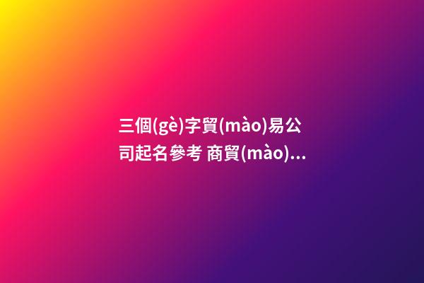 三個(gè)字貿(mào)易公司起名參考 商貿(mào)公司起名三個(gè)字